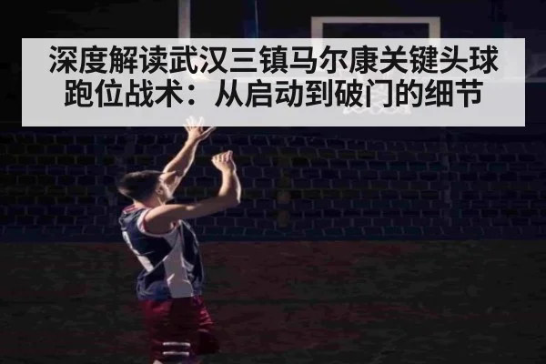 深度解读武汉三镇马尔康关键头球跑位战术：从启动到破门的细节